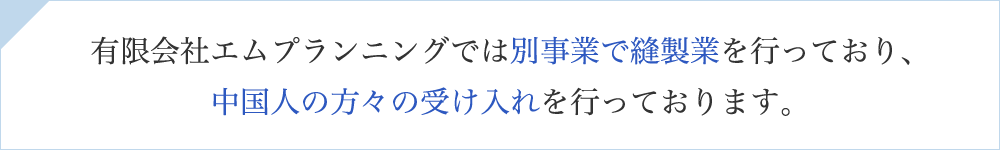 有限会社エムプランニングでは別事業で縫製業を行っており、中国人の方々の受け入れを行っております。